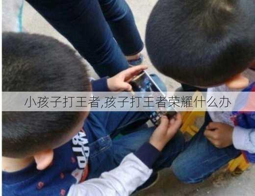 小孩子打王者,孩子打王者荣耀什么办