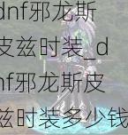 dnf邪龙斯皮兹时装_dnf邪龙斯皮兹时装多少钱