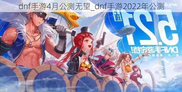 dnf手游4月公测无望_dnf手游2022年公测